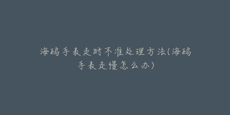 海鷗手表走時不準處理方法(海鷗手表走慢怎么辦)