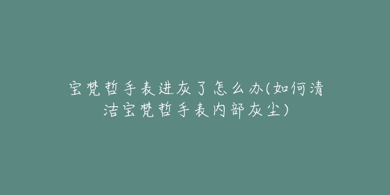 寶梵哲手表進(jìn)灰了怎么辦(如何清潔寶梵哲手表內(nèi)部灰塵)