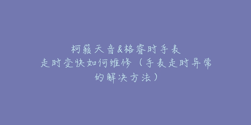 柯籟天音&格睿時(shí)手表走時(shí)變快如何維修（手表走時(shí)異常的解決方法）