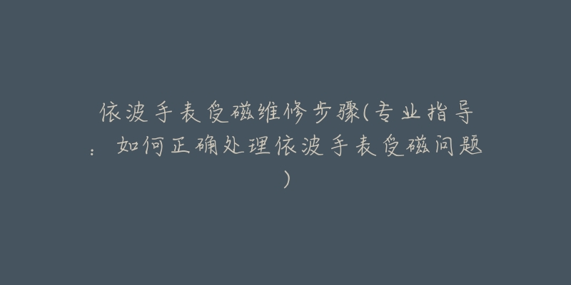 依波手表受磁維修步驟(專業(yè)指導：如何正確處理依波手表受磁問題)