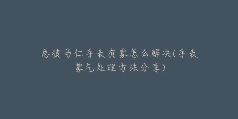 思彼馬仁手表有霧怎么解決(手表霧氣處理方法分享)