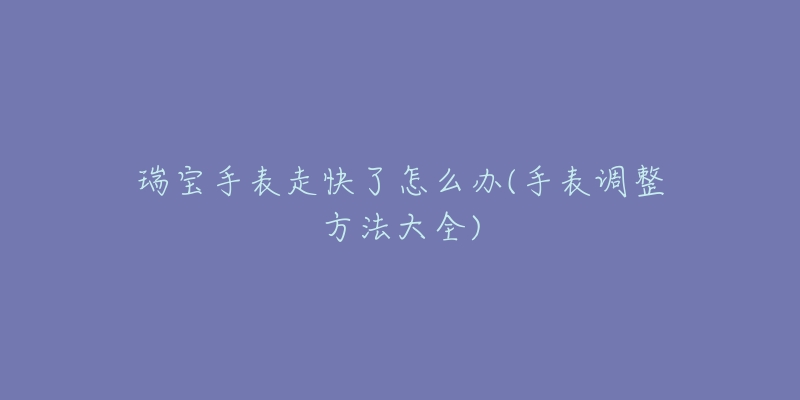 瑞寶手表走快了怎么辦(手表調(diào)整方法大全)