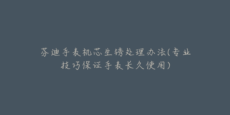 芬迪手表機(jī)芯生銹處理辦法(專業(yè)技巧保證手表長(zhǎng)久使用)