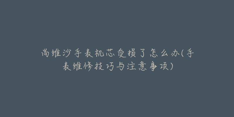 尚維沙手表機芯受損了怎么辦(手表維修技巧與注意事項)