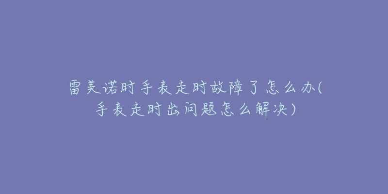 雷美諾時手表走時故障了怎么辦(手表走時出問題怎么解決)