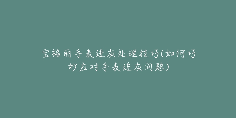 寶格麗手表進灰處理技巧(如何巧妙應對手表進灰問題)