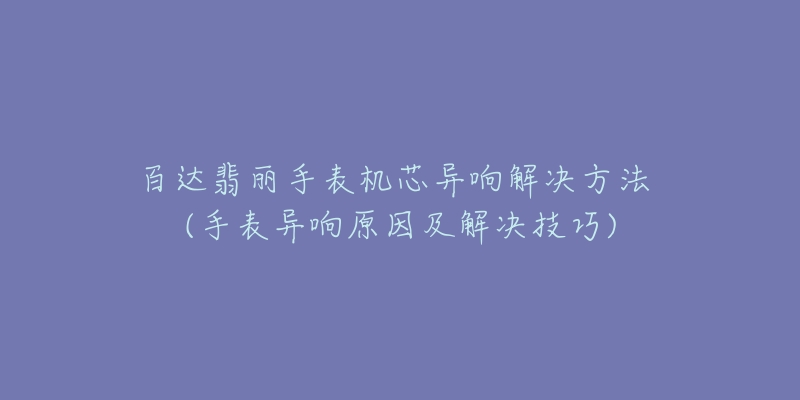 百達(dá)翡麗手表機(jī)芯異響解決方法 (手表異響原因及解決技巧)