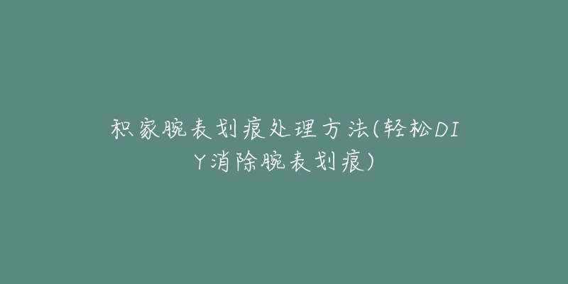 積家腕表劃痕處理方法(輕松DIY消除腕表劃痕)