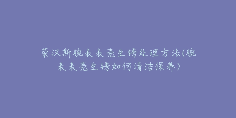 榮漢斯腕表表殼生銹處理方法(腕表表殼生銹如何清潔保養(yǎng))