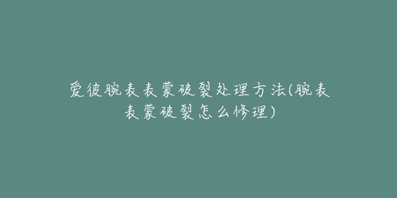 愛(ài)彼腕表表蒙破裂處理方法(腕表表蒙破裂怎么修理)