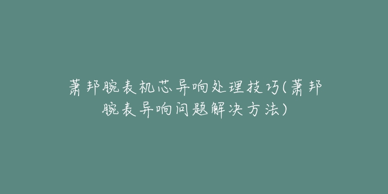 蕭邦腕表機(jī)芯異響處理技巧(蕭邦腕表異響問題解決方法)