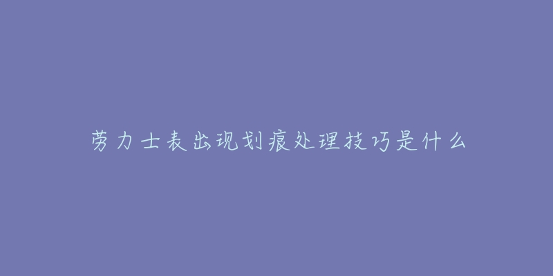 勞力士表出現(xiàn)劃痕處理技巧是什么