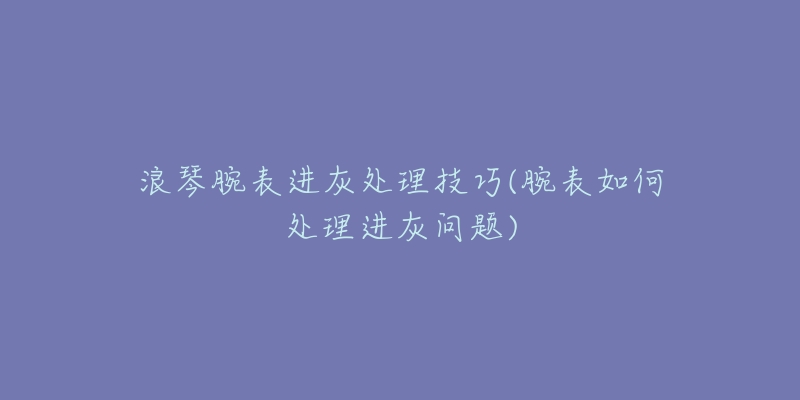 浪琴腕表進(jìn)灰處理技巧(腕表如何處理進(jìn)灰問(wèn)題)