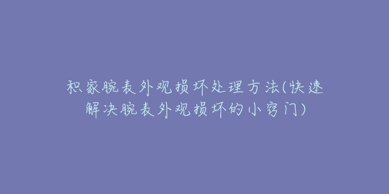 積家腕表外觀損壞處理方法(快速解決腕表外觀損壞的小竅門(mén))