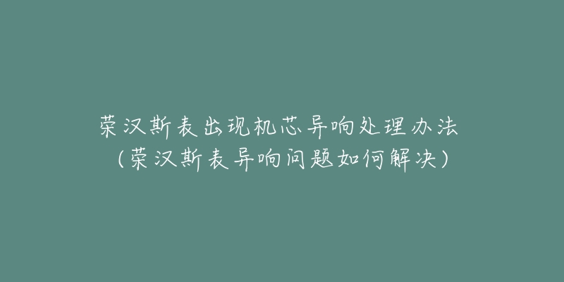 榮漢斯表出現(xiàn)機芯異響處理辦法 (榮漢斯表異響問題如何解決)