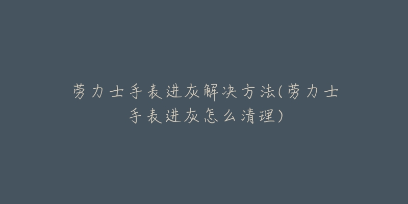 勞力士手表進(jìn)灰解決方法(勞力士手表進(jìn)灰怎么清理)