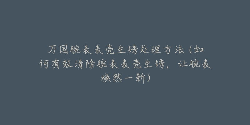 萬國腕表表殼生銹處理方法 (如何有效清除腕表表殼生銹，讓腕表煥然一新)