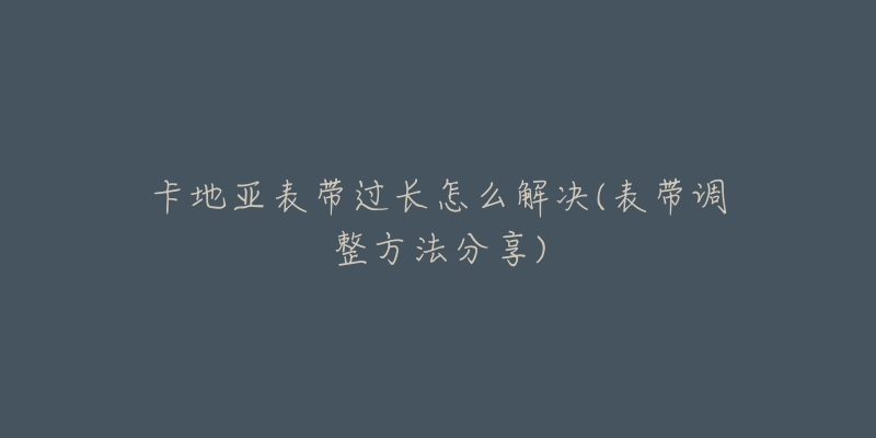 卡地亞表帶過長怎么解決(表帶調(diào)整方法分享)