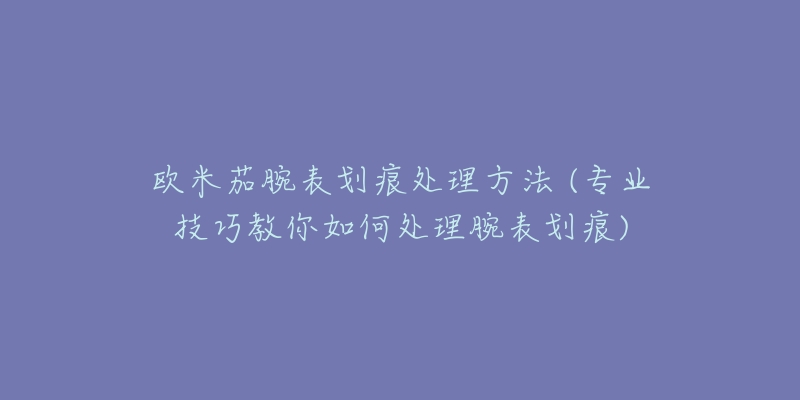 歐米茄腕表劃痕處理方法 (專業(yè)技巧教你如何處理腕表劃痕)