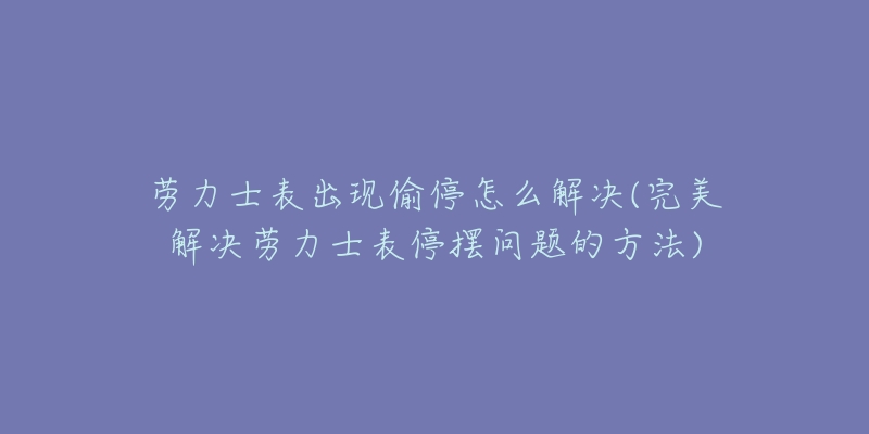 勞力士表出現(xiàn)偷停怎么解決(完美解決勞力士表停擺問題的方法)