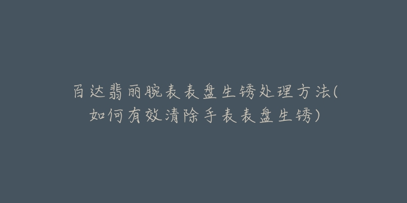 百達(dá)翡麗腕表表盤生銹處理方法(如何有效清除手表表盤生銹)