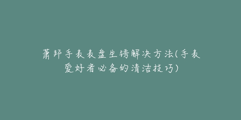 蕭邦手表表盤生銹解決方法(手表愛好者必備的清潔技巧)