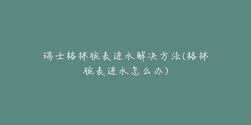 瑞士格林腕表進(jìn)水解決方法(格林腕表進(jìn)水怎么辦)