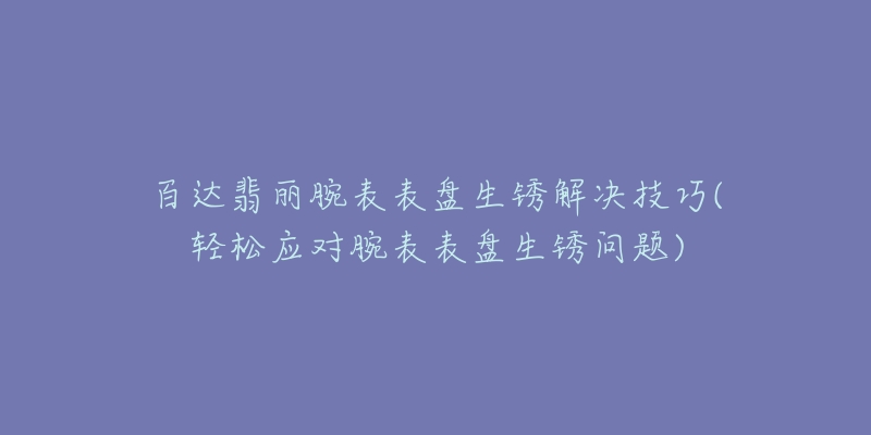 百達翡麗腕表表盤生銹解決技巧(輕松應(yīng)對腕表表盤生銹問題)