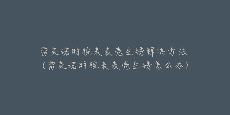 雷美諾時(shí)腕表表殼生銹解決方法 (雷美諾時(shí)腕表表殼生銹怎么辦)