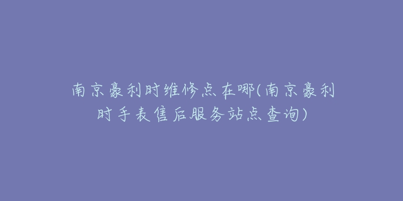 南京豪利時維修點在哪(南京豪利時手表售后服務站點查詢)