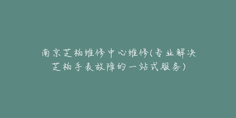 南京芝柏維修中心維修(專業(yè)解決芝柏手表故障的一站式服務(wù))