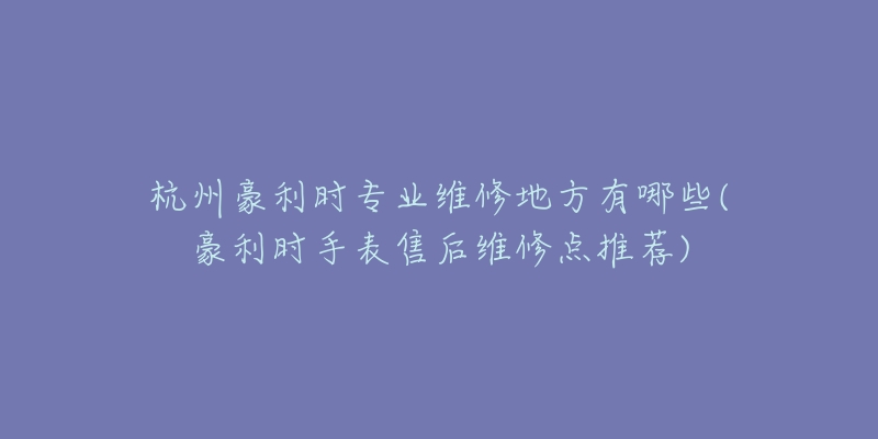 杭州豪利時專業(yè)維修地方有哪些(豪利時手表售后維修點推薦)