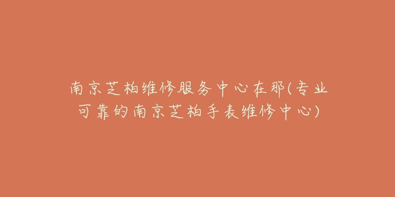 南京芝柏維修服務(wù)中心在那(專業(yè)可靠的南京芝柏手表維修中心)