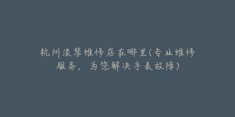 杭州浪琴維修店在哪里(專業(yè)維修服務(wù)，為您解決手表故障)