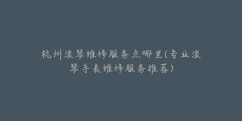 杭州浪琴維修服務(wù)點(diǎn)哪里(專業(yè)浪琴手表維修服務(wù)推薦)