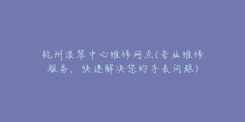 杭州浪琴中心維修網(wǎng)點(diǎn)(專業(yè)維修服務(wù)，快速解決您的手表問題)