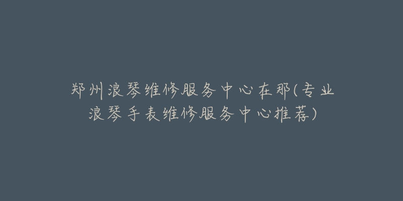 鄭州浪琴維修服務中心在那(專業(yè)浪琴手表維修服務中心推薦)