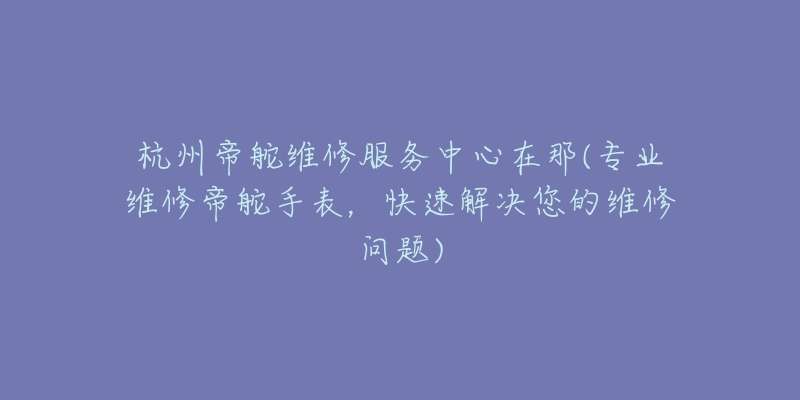 杭州帝舵維修服務中心在那(專業(yè)維修帝舵手表，快速解決您的維修問題)