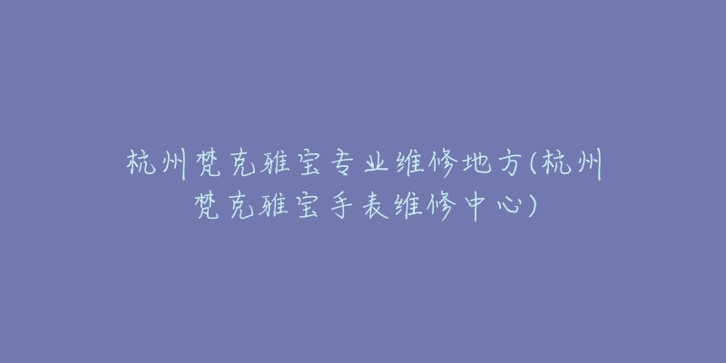 杭州梵克雅寶專業(yè)維修地方(杭州梵克雅寶手表維修中心)