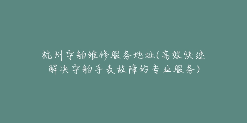 杭州宇舶維修服務(wù)地址(高效快速解決宇舶手表故障的專(zhuān)業(yè)服務(wù))