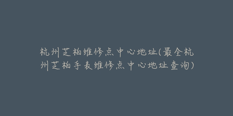 杭州芝柏維修點中心地址(最全杭州芝柏手表維修點中心地址查詢)