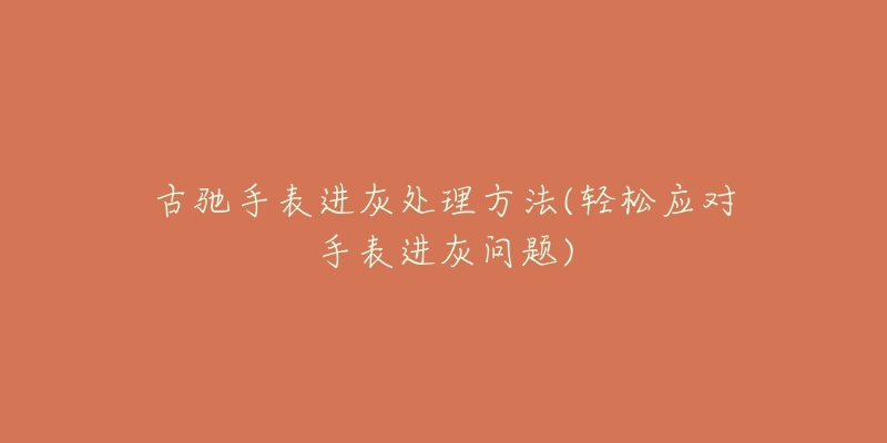 古馳手表進(jìn)灰處理方法(輕松應(yīng)對手表進(jìn)灰問題)