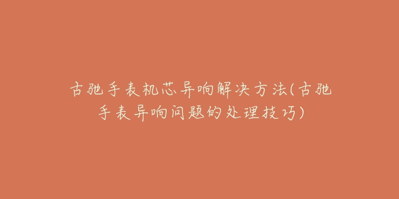 古馳手表機(jī)芯異響解決方法(古馳手表異響問題的處理技巧)