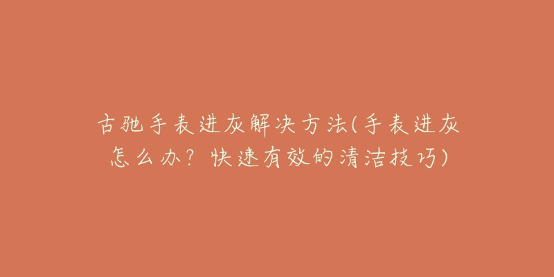 古馳手表進灰解決方法(手表進灰怎么辦？快速有效的清潔技巧)