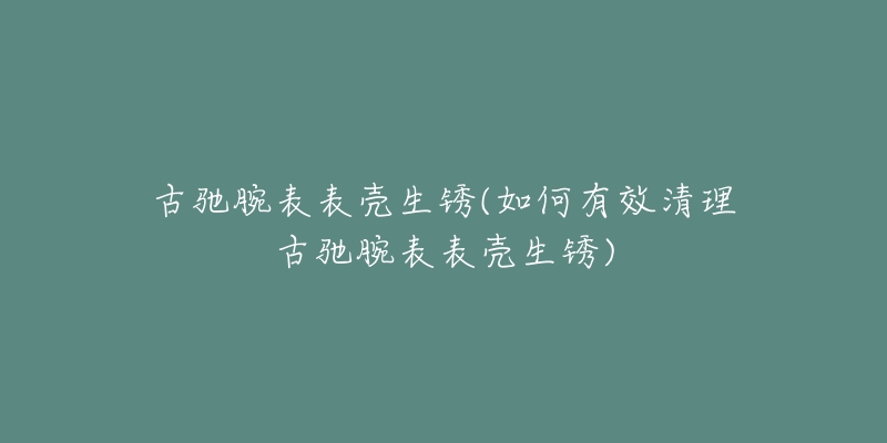 古馳腕表表殼生銹(如何有效清理古馳腕表表殼生銹)