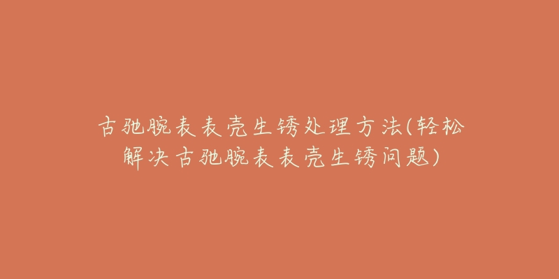 古馳腕表表殼生銹處理方法(輕松解決古馳腕表表殼生銹問題)