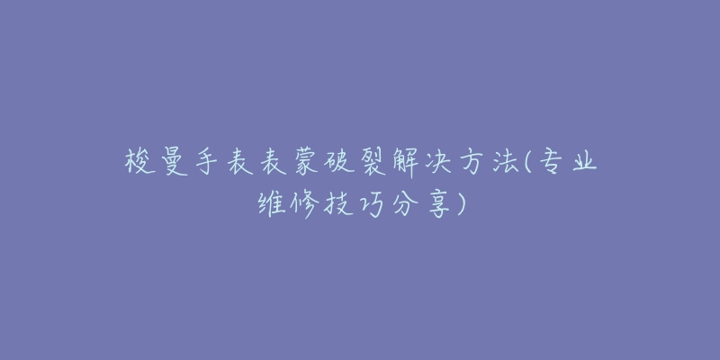 梭曼手表表蒙破裂解決方法(專業(yè)維修技巧分享)