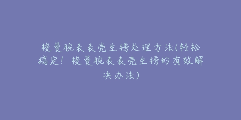 梭曼腕表表殼生銹處理方法(輕松搞定！梭曼腕表表殼生銹的有效解決辦法)