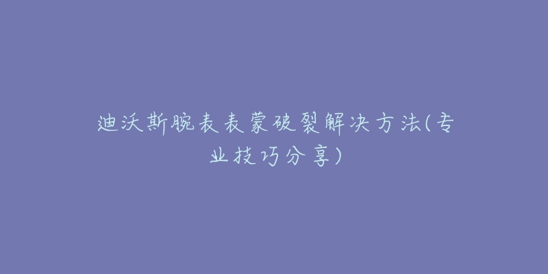 迪沃斯腕表表蒙破裂解決方法(專業(yè)技巧分享)