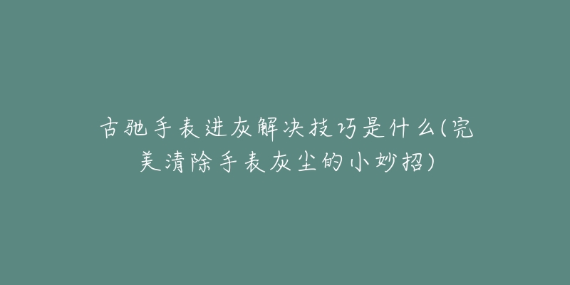 古馳手表進灰解決技巧是什么(完美清除手表灰塵的小妙招)